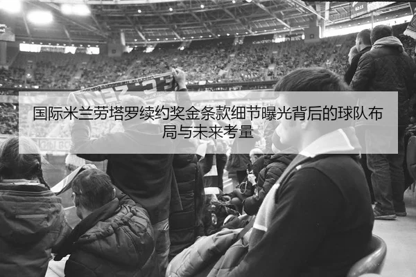 国际米兰劳塔罗续约奖金条款细节曝光背后的球队布局与未来考量