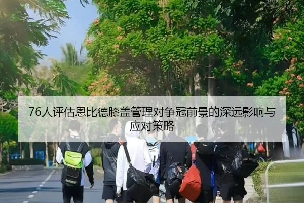76人评估恩比德膝盖管理对争冠前景的深远影响与应对策略